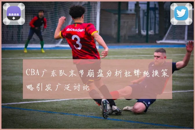 CBA广东队末节崩盘分析杜锋轮换策略引发广泛讨论