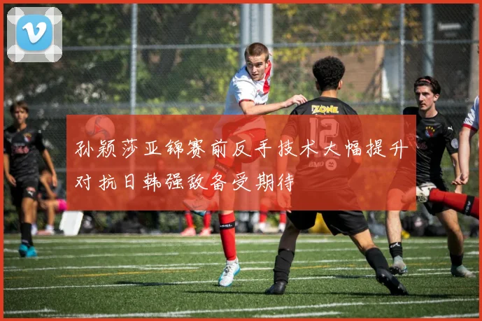 孙颖莎亚锦赛前反手技术大幅提升对抗日韩强敌备受期待