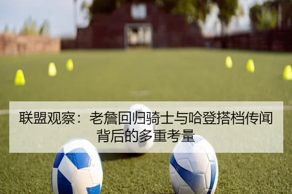 联盟观察：老詹回归骑士与哈登搭档传闻背后的多重考量