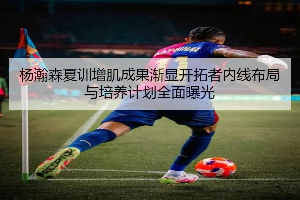 杨瀚森夏训增肌成果渐显开拓者内线布局与培养计划全面曝光